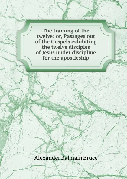 Обложка книги The training of the twelve: or, Passages out of the Gospels exhibiting the twelve disciples of Jesus under discipline for the apostleship, Alexander Balmain Bruce