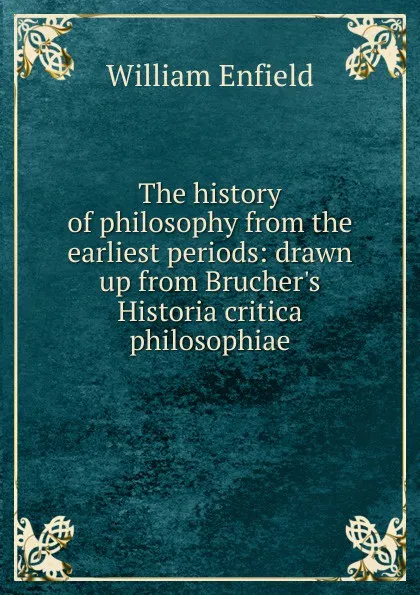 Обложка книги The history of philosophy from the earliest periods: drawn up from Brucher.s Historia critica philosophiae, William Enfield