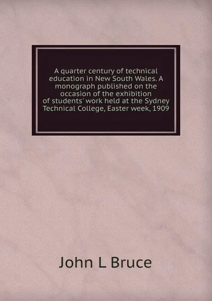 Обложка книги A quarter century of technical education in New South Wales. A monograph published on the occasion of the exhibition of students. work held at the Sydney Technical College, Easter week, 1909, John L Bruce