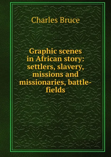 Обложка книги Graphic scenes in African story: settlers, slavery, missions and missionaries, battle-fields, Charles Bruce