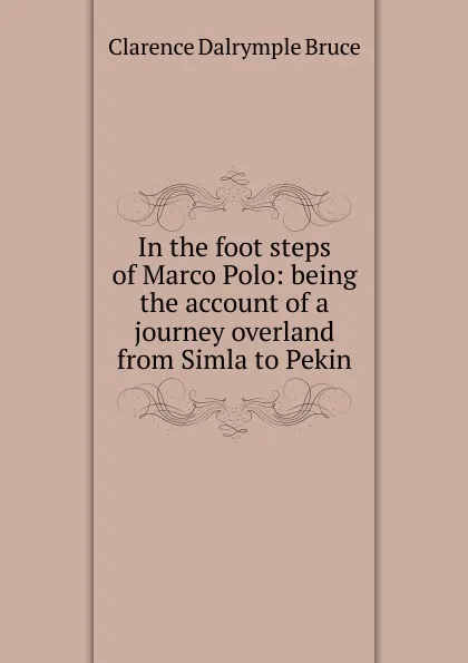 Обложка книги In the foot steps of Marco Polo: being the account of a journey overland from Simla to Pekin, Clarence Dalrymple Bruce