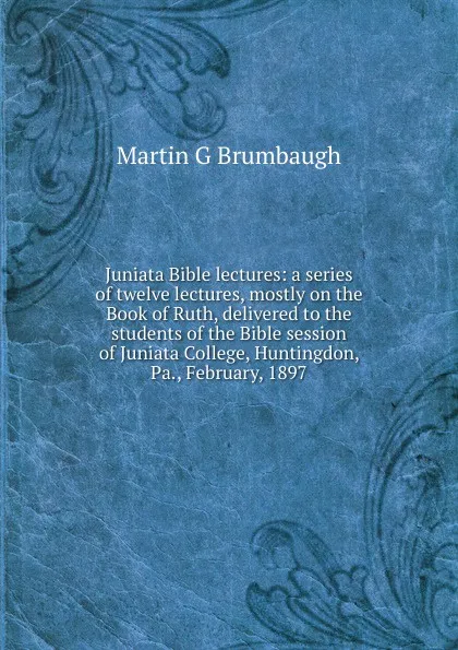 Обложка книги Juniata Bible lectures: a series of twelve lectures, mostly on the Book of Ruth, delivered to the students of the Bible session of Juniata College, Huntingdon, Pa., February, 1897, Martin G Brumbaugh