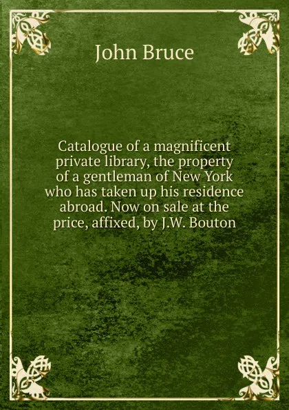 Обложка книги Catalogue of a magnificent private library, the property of a gentleman of New York who has taken up his residence abroad. Now on sale at the price, affixed, by J.W. Bouton, John Bruce