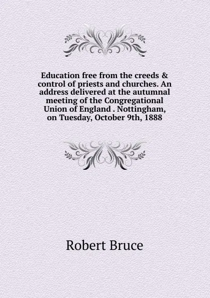 Обложка книги Education free from the creeds . control of priests and churches. An address delivered at the autumnal meeting of the Congregational Union of England . Nottingham, on Tuesday, October 9th, 1888, Robert Bruce