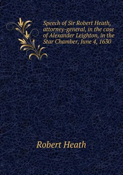 Обложка книги Speech of Sir Robert Heath, attorney-general, in the case of Alexander Leighton, in the Star Chamber, June 4, 1630, Robert Heath