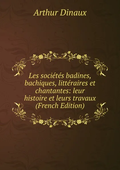 Обложка книги Les societes badines, bachiques, litteraires et chantantes: leur histoire et leurs travaux (French Edition), Arthur Dinaux