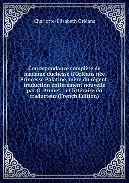 Обложка книги Correspondance complete de madame duchesse d.Orleans nee Princesse Palatine, mere du regent; traduction entierement nouvelle par G. Brunet, . et litteraire du traducteur (French Edition), Charlotte-Elisabeth Orléans