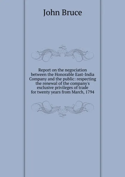 Обложка книги Report on the negociation between the Honorable East-India Company and the public: respecting the renewal of the company.s exclusive privileges of trade for twenty years from March, 1794, John Bruce