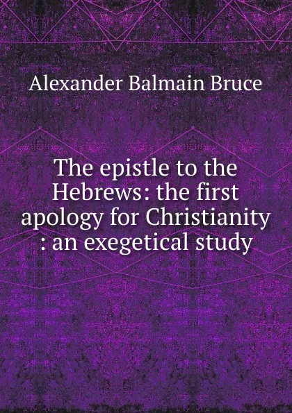 Обложка книги The epistle to the Hebrews: the first apology for Christianity : an exegetical study, Alexander Balmain Bruce