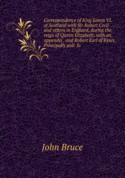 Обложка книги Correspondence of King James VI. of Scotland with Sir Robert Cecil and others in England, during the reign of Queen Elizabeth; with an appendix . and Robert Earl of Essex. Principally pub. fo, John Bruce