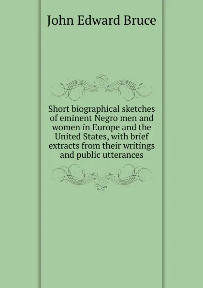 Обложка книги Short biographical sketches of eminent Negro men and women in Europe and the United States, with brief extracts from their writings and public utterances, John Edward Bruce