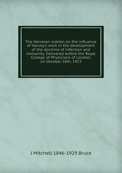 Обложка книги The Harveian oration on the influence of Harvey.s work in the development of the doctrine of infection and immunity. Delivered before the Royal College of Physicians of London, on October 18th, 1913, J Mitchell 1846-1929 Bruce