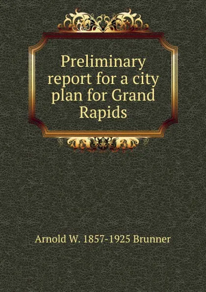 Обложка книги Preliminary report for a city plan for Grand Rapids, Arnold W. 1857-1925 Brunner