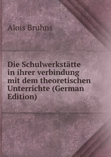 Обложка книги Die Schulwerkstatte in ihrer verbindung mit dem theoretischen Unterrichte (German Edition), Alois Bruhns