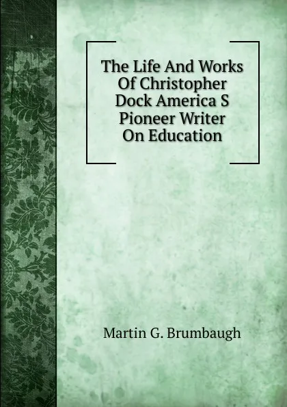 Обложка книги The Life And Works Of Christopher Dock America S Pioneer Writer On Education, Martin G. Brumbaugh