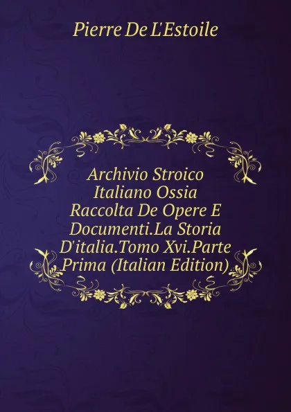 Обложка книги Archivio Stroico Italiano Ossia  Raccolta De Opere E Documenti.La Storia D.italia.Tomo Xvi.Parte Prima (Italian Edition), Pierre de L'Estoile