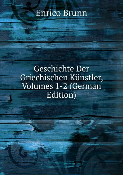 Обложка книги Geschichte Der Griechischen Kunstler, Volumes 1-2 (German Edition), Enrico Brunn