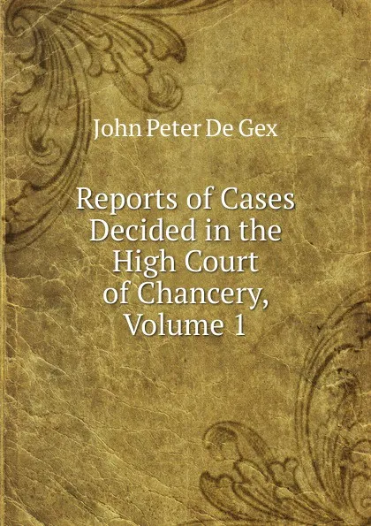 Обложка книги Reports of Cases Decided in the High Court of Chancery, Volume 1, John Peter De Gex