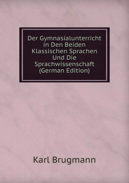 Обложка книги Der Gymnasialunterricht in Den Beiden Klassischen Sprachen Und Die Sprachwissenschaft (German Edition), K. Brugmann