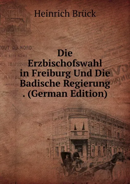 Обложка книги Die Erzbischofswahl in Freiburg Und Die Badische Regierung . (German Edition), Heinrich Brück