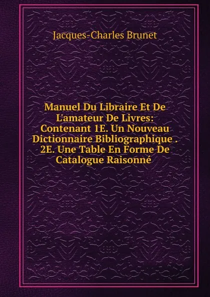 Обложка книги Manuel Du Libraire Et De L.amateur De Livres: Contenant 1E. Un Nouveau Dictionnaire Bibliographique . 2E. Une Table En Forme De Catalogue Raisonne ., Jacques-Charles Brunet