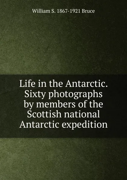 Обложка книги Life in the Antarctic. Sixty photographs by members of the Scottish national Antarctic expedition, William S. 1867-1921 Bruce