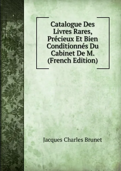 Обложка книги Catalogue Des Livres Rares, Precieux Et Bien Conditionnes Du Cabinet De M.  (French Edition), Jacques Charles Brunet