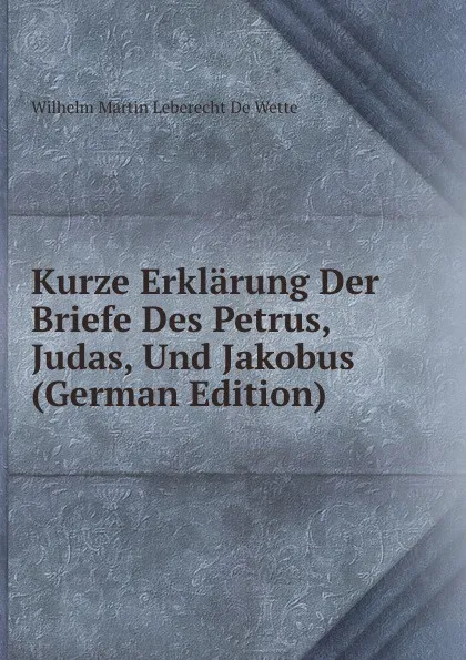 Обложка книги Kurze Erklarung Der Briefe Des Petrus, Judas, Und Jakobus (German Edition), Wilhelm Martin Leberecht de Wette