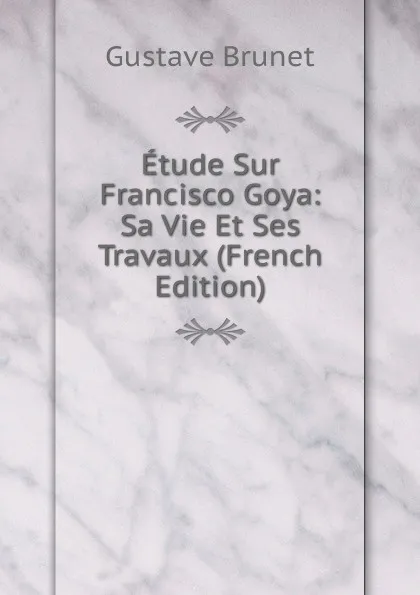 Обложка книги Etude Sur Francisco Goya: Sa Vie Et Ses Travaux (French Edition), Gustave Brunet