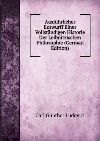 Обложка книги Ausfuhrlicher Entwurff Einer Vollstandigen Historie Der Leibnitzischen Philosophie (German Edition), Carl Günther Ludovici