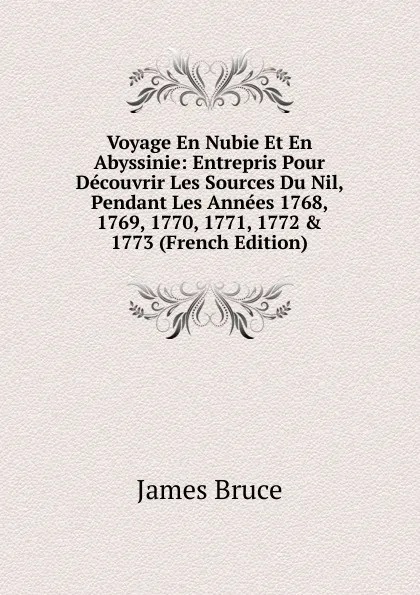 Обложка книги Voyage En Nubie Et En Abyssinie: Entrepris Pour Decouvrir Les Sources Du Nil, Pendant Les Annees 1768, 1769, 1770, 1771, 1772 . 1773 (French Edition), James Bruce