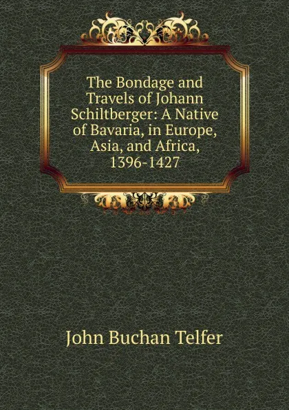 Обложка книги The Bondage and Travels of Johann Schiltberger: A Native of Bavaria, in Europe, Asia, and Africa, 1396-1427, John Buchan Telfer