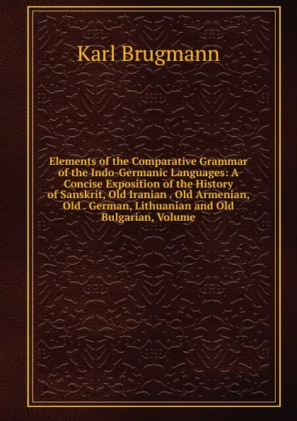 Обложка книги Elements of the Comparative Grammar of the Indo-Germanic Languages: A Concise Exposition of the History of Sanskrit, Old Iranian . Old Armenian, Old . German, Lithuanian and Old Bulgarian, Volume, K. Brugmann