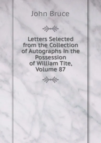 Обложка книги Letters Selected from the Collection of Autographs in the Possession of William Tite, Volume 87, John Bruce