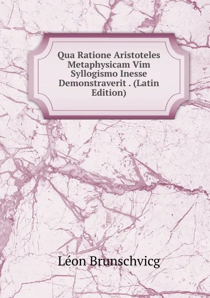 Обложка книги Qua Ratione Aristoteles Metaphysicam Vim Syllogismo Inesse Demonstraverit . (Latin Edition), Léon Brunschvicg