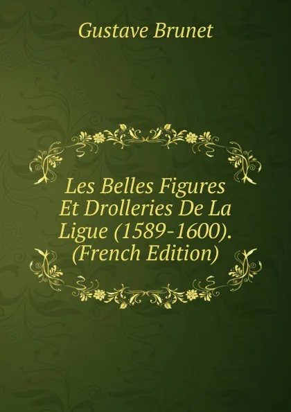 Обложка книги Les Belles Figures Et Drolleries De La Ligue (1589-1600). (French Edition), Gustave Brunet