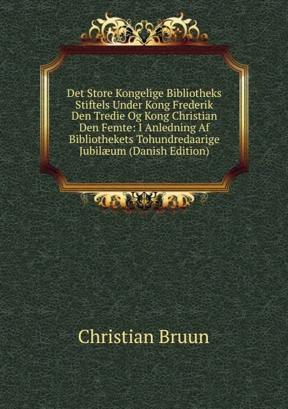 Обложка книги Det Store Kongelige Bibliotheks Stiftels Under Kong Frederik Den Tredie Og Kong Christian Den Femte: I Anledning Af Bibliothekets Tohundredaarige Jubilaeum (Danish Edition), Christian Bruun