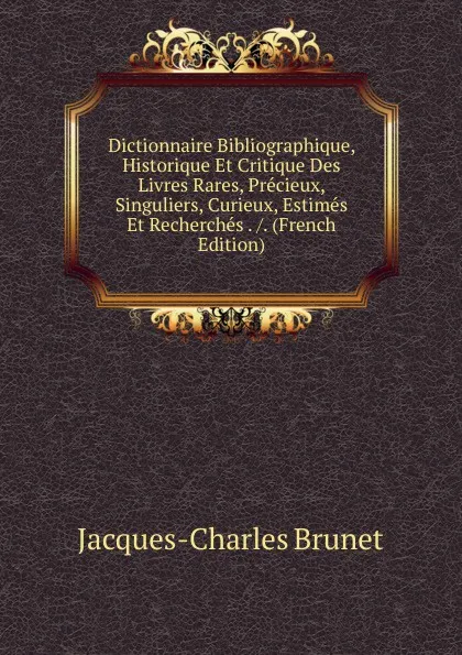 Обложка книги Dictionnaire Bibliographique, Historique Et Critique Des Livres Rares, Precieux, Singuliers, Curieux, Estimes Et Recherches . /. (French Edition), Jacques-Charles Brunet