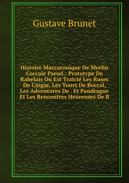 Обложка книги Histoire Maccaronique De Merlin Coccaie Pseud.: Prototype De Rabelais Ou Est Traicte Les Ruses De Cingar, Les Tours De Boccal, Les Adventures De . Et Pandrague Et Les Rencontres Heureuses De B, Gustave Brunet