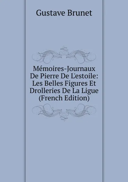 Обложка книги Memoires-Journaux De Pierre De L.estoile: Les Belles Figures Et Drolleries De La Ligue (French Edition), Gustave Brunet