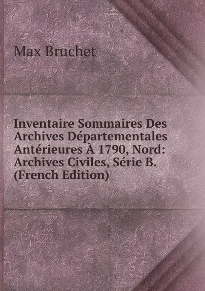 Обложка книги Inventaire Sommaires Des Archives Departementales Anterieures A 1790, Nord: Archives Civiles, Serie B. (French Edition), Max Bruchet