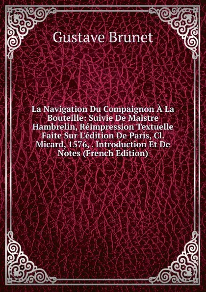 Обложка книги La Navigation Du Compaignon A La Bouteille: Suivie De Maistre Hambrelin, Reimpression Textuelle Faite Sur L.edition De Paris, Cl. Micard, 1576, . Introduction Et De Notes (French Edition), Gustave Brunet