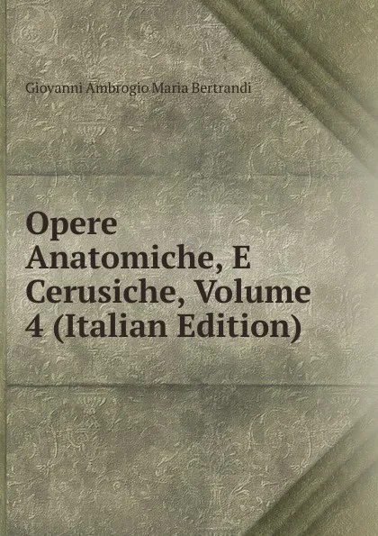 Обложка книги Opere Anatomiche, E Cerusiche, Volume 4 (Italian Edition), Giovanni Ambrogio Maria Bertrandi