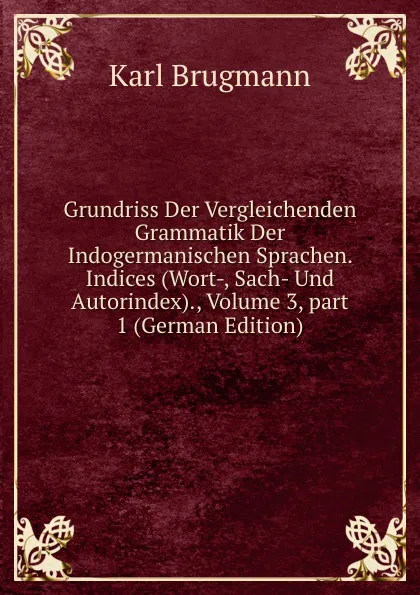 Обложка книги Grundriss Der Vergleichenden Grammatik Der Indogermanischen Sprachen. Indices (Wort-, Sach- Und Autorindex)., Volume 3,.part 1 (German Edition), K. Brugmann