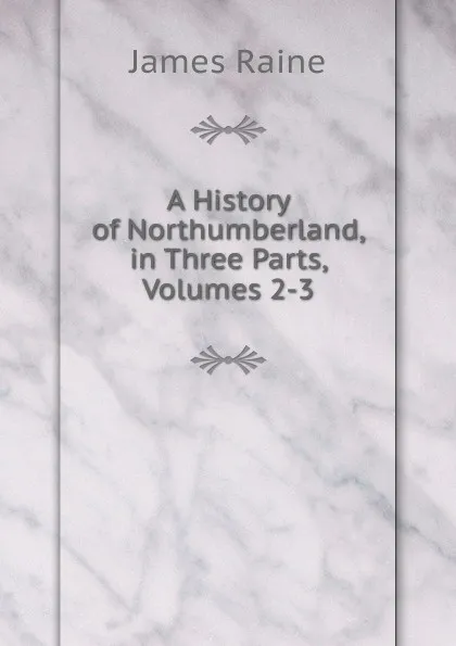 Обложка книги A History of Northumberland, in Three Parts, Volumes 2-3, James Raine