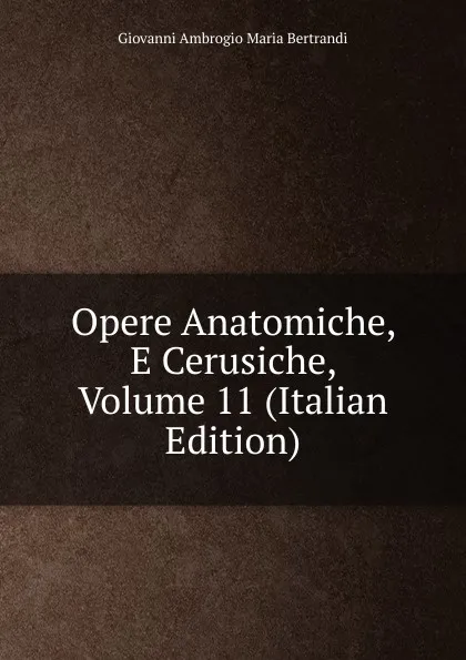 Обложка книги Opere Anatomiche, E Cerusiche, Volume 11 (Italian Edition), Giovanni Ambrogio Maria Bertrandi