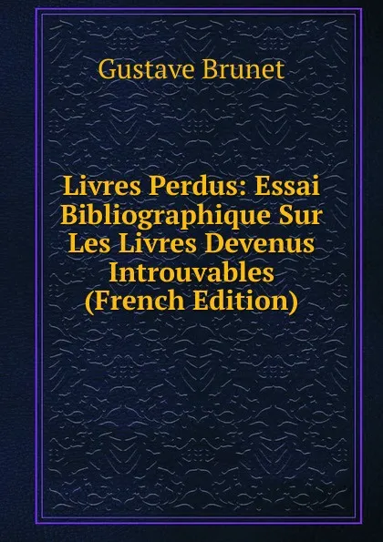 Обложка книги Livres Perdus: Essai Bibliographique Sur Les Livres Devenus Introuvables (French Edition), Gustave Brunet