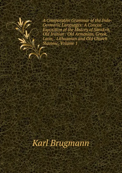 Обложка книги A Comparative Grammar of the Indo-Germanic Languages: A Concise Exposition of the History of Sanskrit, Old Iranian . Old Armenian, Greek, Latin, . Lithuanian and Old Church Slavonic, Volume 1, K. Brugmann