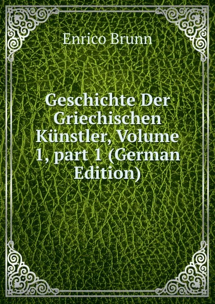 Обложка книги Geschichte Der Griechischen Kunstler, Volume 1,.part 1 (German Edition), Enrico Brunn