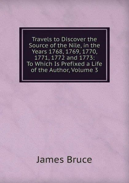 Обложка книги Travels to Discover the Source of the Nile, in the Years 1768, 1769, 1770, 1771, 1772 and 1773: To Which Is Prefixed a Life of the Author, Volume 3, James Bruce